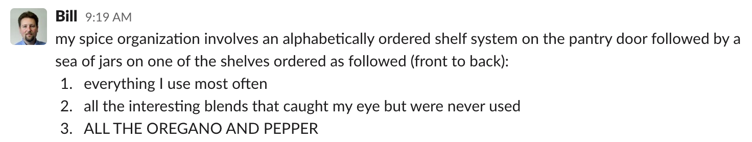 Bill: my spice organization involves an alphabetically ordered shelf system on the pantry door followed by a sea of jars on one of the shelves ordered as followed (front to back): 1. Everything I use most often. 2. All the interesting blends that caught my eye but were never used. 3. ALL THE OREGANO AND PEPPER.